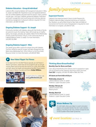 www.lakelandhealth.org | HealthCurrents Winter 2016 | 9
Thinking About Breastfeeding?
Monthly Class for Moms and Dads
Learn about breastfeeding from delivery room to postpartum, types
and use of breast pumps, weaning, returning to work, and more.
Cost: $30. To register, call (269) 556-2808 or (866) 260-7544.
All classes are from 6:00 to 8:30 p.m.
Wednesday, January 13
Lakeland Medical Center, St. Joseph
Frederick S. Upton Education Center
Monday, February 29
Lakeland Hospital, Niles
Meeting Room
Monday, March 28
Lakeland Medical Center, St. Joseph
Frederick S. Upton Education Center
family/parenting
CALENDAR of events
event locations SEE PAGE 14
Diabetes Education – Group & Individual
Lakeland offers ongoing diabetes self-management education in Niles,
St. Joseph, and Watervliet. Registered nurses and registered dietitians
who are certified diabetes educators lead the sessions. Topics covered
include: type 1 and type 2 diabetes; gestational diabetes; medication
and insulin management; and insulin pump and continuous glucose
monitoring management. A physician’s referral is required. For more
information, call (269) 556-2868.
Ongoing Diabetes Support - St. Joseph
Community members with diabetes, along with their family or friends,
are welcome to join this meeting. Topics will include tips on healthy
eating, new recipes, and daily care updates. Meets the first Wednesday
of every month from 6:30 to 7:30 p.m. in the Community Room at
Lakeland Medical Center, St. Joseph. For more information,
call (269) 556-2868.
Ongoing Diabetes Support - Niles
This weekly group offers support for people living with diabetes.
The focus will be on exercise, recipes, and daily management tips.
Meets every Wednesday from 1:00 to 2:00 p.m. at the Ferry Street
Resource Center. For more information, call (269) 687-9860.
New Video! Flippin’ for Fitness
In the latest Get Fit in the Mitt® feature episode, we visit Power in
Motion Gymnastics, where kids are encouraged to get up and get
moving. Meet some of the kids who love to run, jump, and tumble,
and learn about the health and educational benefits of gymnastics
from Power in Motion Founder and Owner Amber Williams.
Expectant Parents
Lakeland’s free expectant parent classes include Preparing for
Childbirth, Welcome Baby, a physician-led lecture on Caring for
Your Newborn, as well as Boot Camp for New Dads and Maternal
Connections for first-time moms. Preregistration is required; for more
information or to register, call (269) 927-5355.
Winter Wellness Tip
On cold nights, dress your baby in a warm one-piece
sleeper and wearable blanket. But don’t add a blanket,
pillows, or bunting to the crib, as these increase the risk
of SIDS (Sudden Infant Death Syndrome).
To watch all the fun unfold, visit
www.getfitinthemitt.com
 