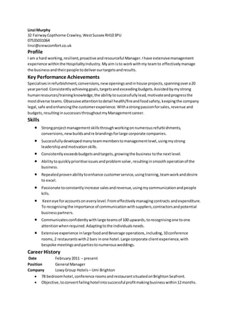 Linzi Murphy
32 Fairway Copthorne Crawley,WestSussex RH103PU
07535031064
linzi@crewcomfort.co.uk
Profile
I am a hard working,resilient,proactive andresourceful Manager.Ihave extensivemanagement
experience withinthe HospitalityIndustry.Myaim isto workwithmy teamto effectivelymanage
the businessandtheirpeople todeliverourtargetsandresults.
Key Performance Achievements
Specialisesinrefurbishment,conversions,new openingsandinhouse projects,spanningovera20
yearperiod.Consistentlyachievinggoals,targetsandexceedingbudgets.Assistedbymystrong
humanresources/trainingknowledge,the abilitytosuccessfully lead,motivateandprogressthe
mostdiverse teams.Obsessiveattentiontodetail health/fireandfoodsafety,keepingthe company
legal,safe andenhancingthe customerexperience. Withastrongpassionforsales,revenue and
budgets,resultinginsuccessesthroughoutmyManagementcareer.
Skills
 Strongprojectmanagementskillsthroughworkingonnumerousrefurbishments,
conversions,new buildsandre brandingsforlarge corporate companies.
 Successfullydevelopedmanyteammemberstomanagementlevel,usingmystrong
leadershipandmotivationskills.
 Consistentlyexceedsbudgetsandtargets,growingthe business tothe nextlevel.
 Abilitytoquicklyprioritiseissuesandproblemsolve,resultinginsmoothoperationof the
business.
 Repeatedprovenabilitytoenhance customerservice,usingtraining,teamworkanddesire
to excel.
 Passionate toconstantlyincrease salesandrevenue,usingmycommunicationandpeople
kills.
 Keeneye foraccountson everylevel.Fromeffectivelymanagingcontracts andexpenditure.
To recognisingthe importance of communicationwithsuppliers,contractorsandpotential
businesspartners.
 Communicatesconfidentlywithlarge teamsof 100 upwards,torecognisingone toone
attentionwhenrequired.Adaptingtothe individualsneeds.
 Extensive experience inlarge foodandBeverage operations,including,10conference
rooms,2 restaurants with2 bars inone hotel.Large corporate clientexperience,with
bespoke meetingsandpartiestonumerousweddings.
Career History
Date February2011 – present
Position General Manager
Company LowyGroup Hotels– Umi Brighton
 78 bedroomhotel,conference roomsandrestaurantsituatedonBrightonSeafront.
 Objective,toconvertfailinghotelintosuccessful profitmakingbusinesswithin12months.
 