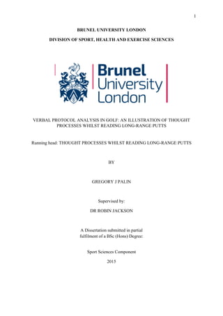 1
BRUNEL UNIVERSITY LONDON
DIVISION OF SPORT, HEALTH AND EXERCISE SCIENCES
VERBAL PROTOCOL ANALYSIS IN GOLF: AN ILLUSTRATION OF THOUGHT
PROCESSES WHILST READING LONG-RANGE PUTTS
Running head: THOUGHT PROCESSES WHILST READING LONG-RANGE PUTTS
BY
GREGORY J PALIN
Supervised by:
DR ROBIN JACKSON
A Dissertation submitted in partial
fulfilment of a BSc (Hons) Degree:
Sport Sciences Component
2015
 