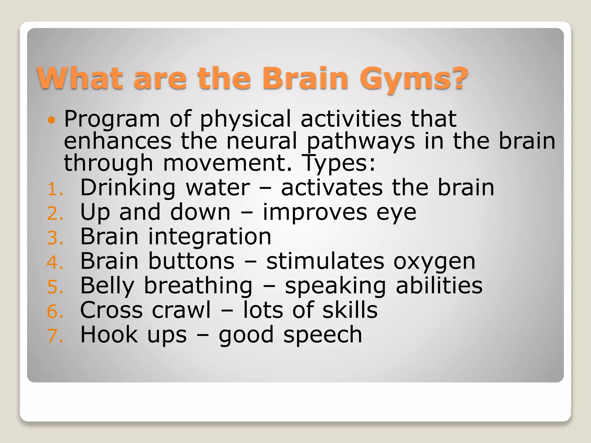 What are the Brain Gyms?
 Program of physical activities that
enhances the neural pathways in the brain
through movement. Types:
1. Drinking water – activates the brain
2. Up and down – improves eye
3. Brain integration
4. Brain buttons – stimulates oxygen
5. Belly breathing – speaking abilities
6. Cross crawl – lots of skills
7. Hook ups – good speech
 