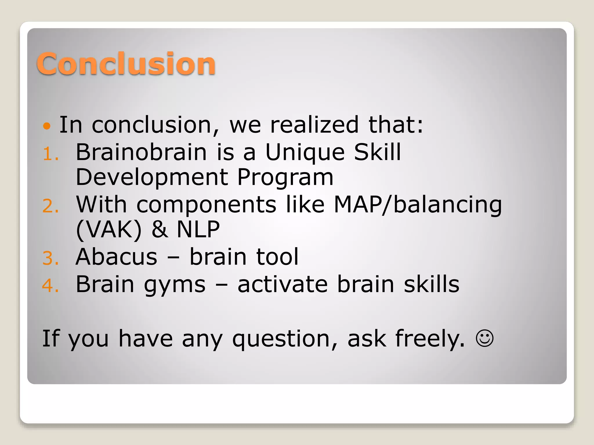 Conclusion
 In conclusion, we realized that:
1. Brainobrain is a Unique Skill
Development Program
2. With components like MAP/balancing
(VAK) & NLP
3. Abacus – brain tool
4. Brain gyms – activate brain skills
If you have any question, ask freely. 
 