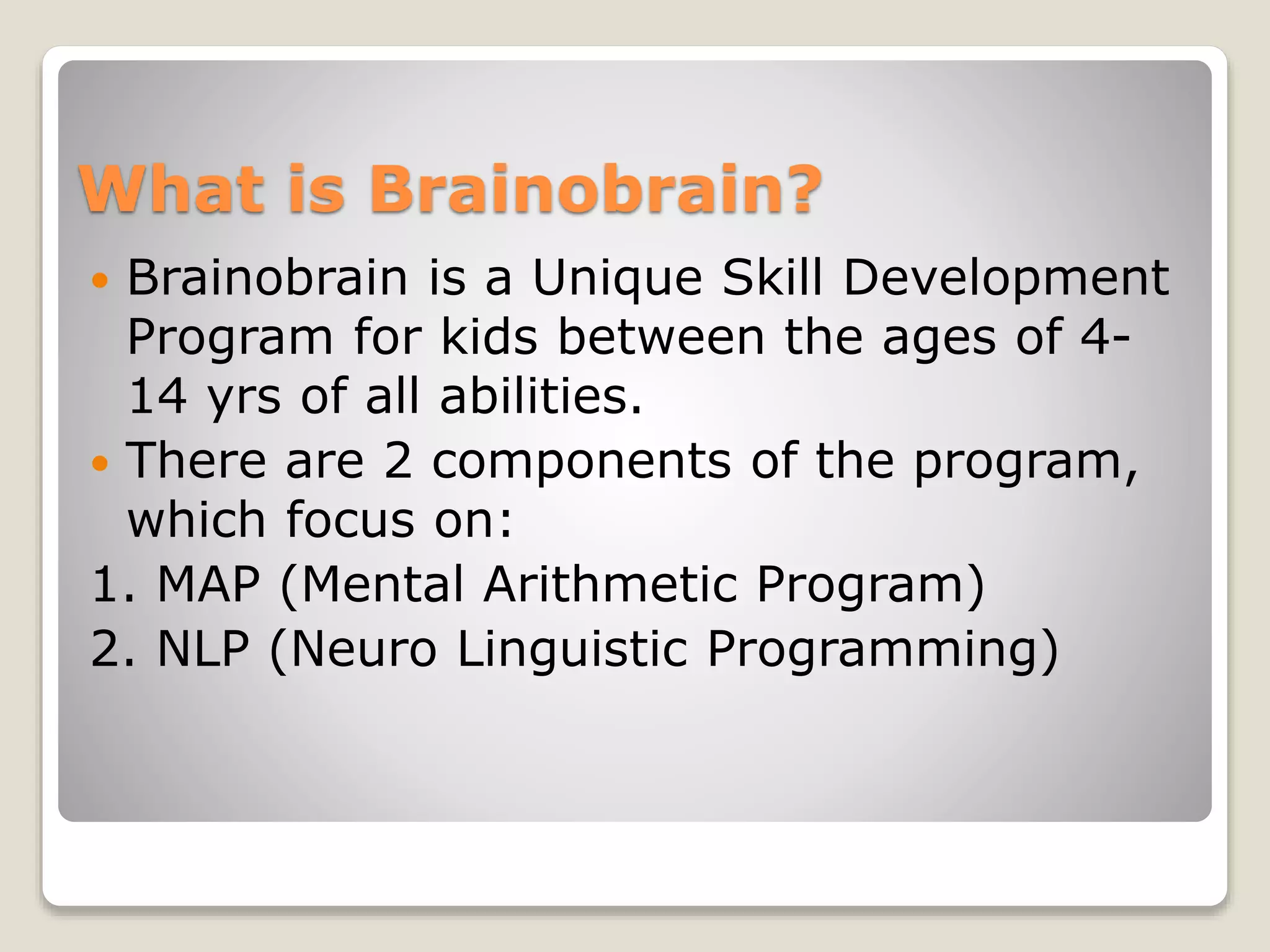 What is Brainobrain?
 Brainobrain is a Unique Skill Development
Program for kids between the ages of 4-
14 yrs of all abilities.
 There are 2 components of the program,
which focus on:
1. MAP (Mental Arithmetic Program)
2. NLP (Neuro Linguistic Programming)
 