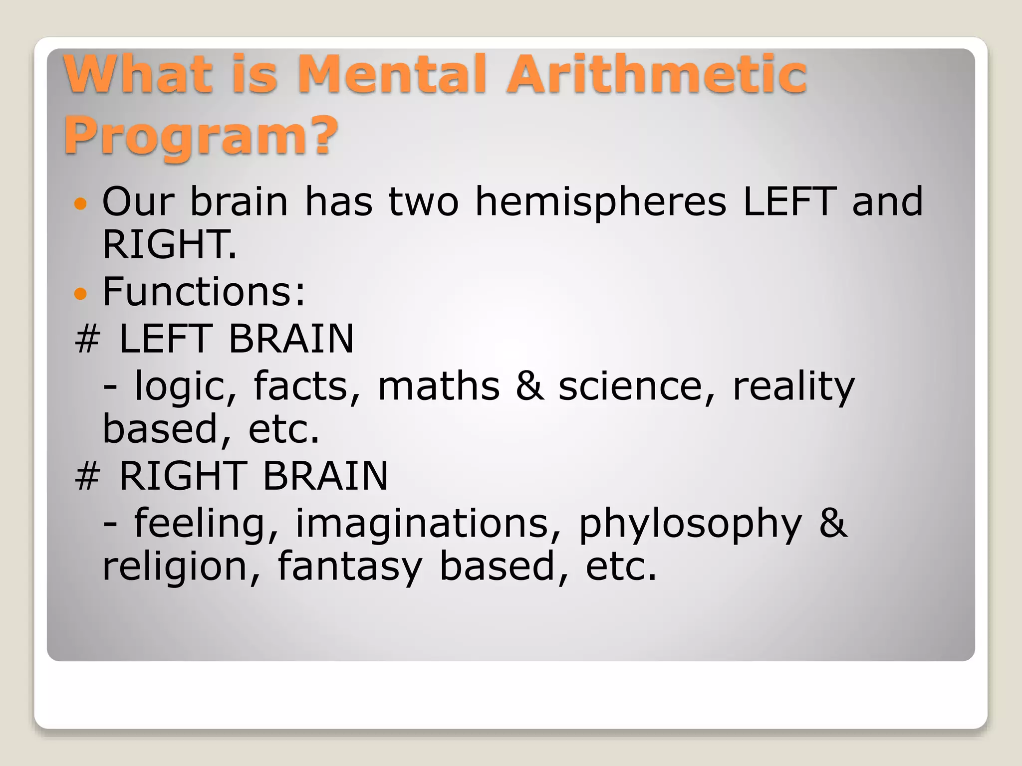 What is Mental Arithmetic
Program?
 Our brain has two hemispheres LEFT and
RIGHT.
 Functions:
# LEFT BRAIN
- logic, facts, maths & science, reality
based, etc.
# RIGHT BRAIN
- feeling, imaginations, phylosophy &
religion, fantasy based, etc.
 