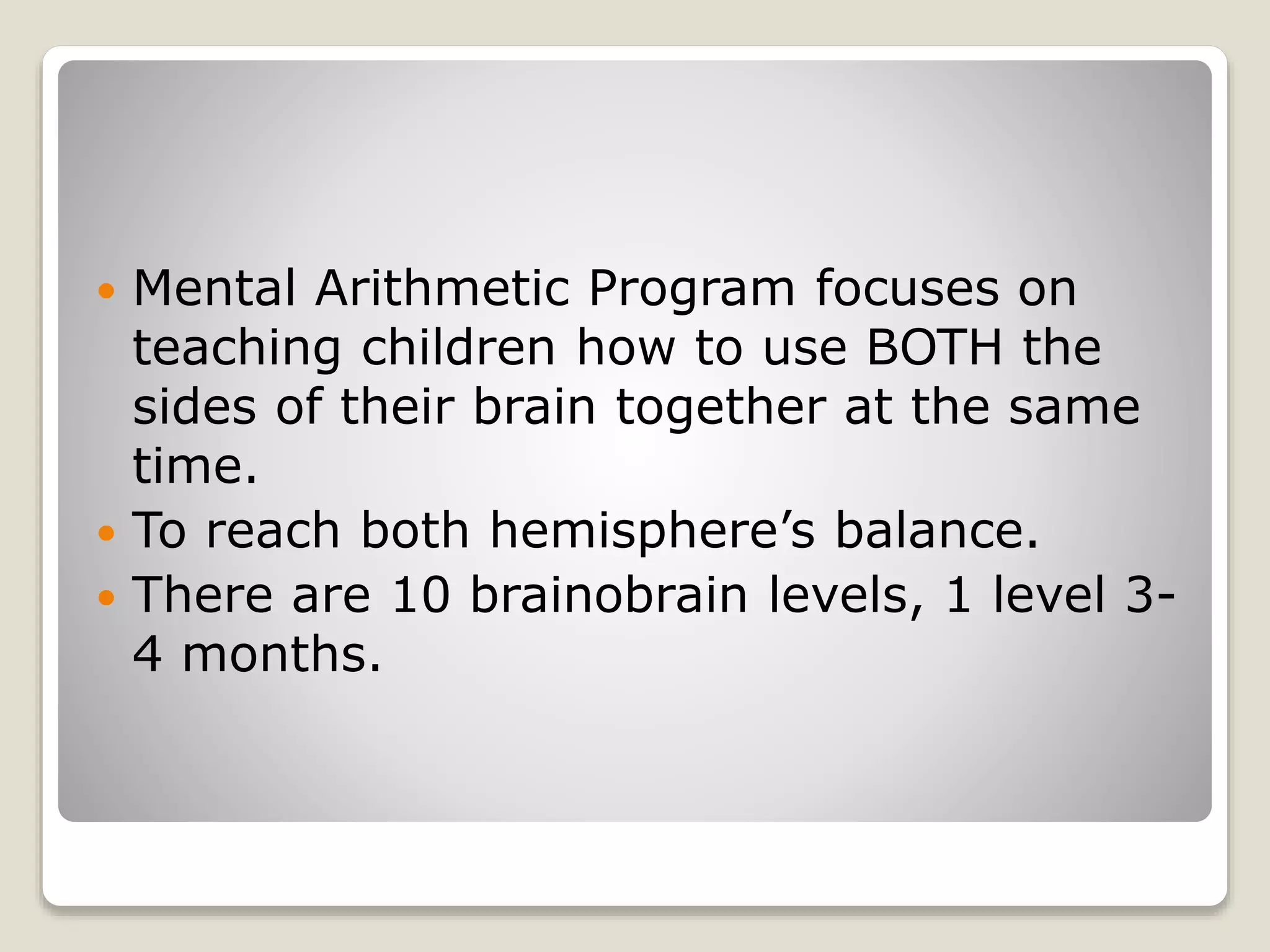  Mental Arithmetic Program focuses on
teaching children how to use BOTH the
sides of their brain together at the same
time.
 To reach both hemisphere’s balance.
 There are 10 brainobrain levels, 1 level 3-
4 months.
 