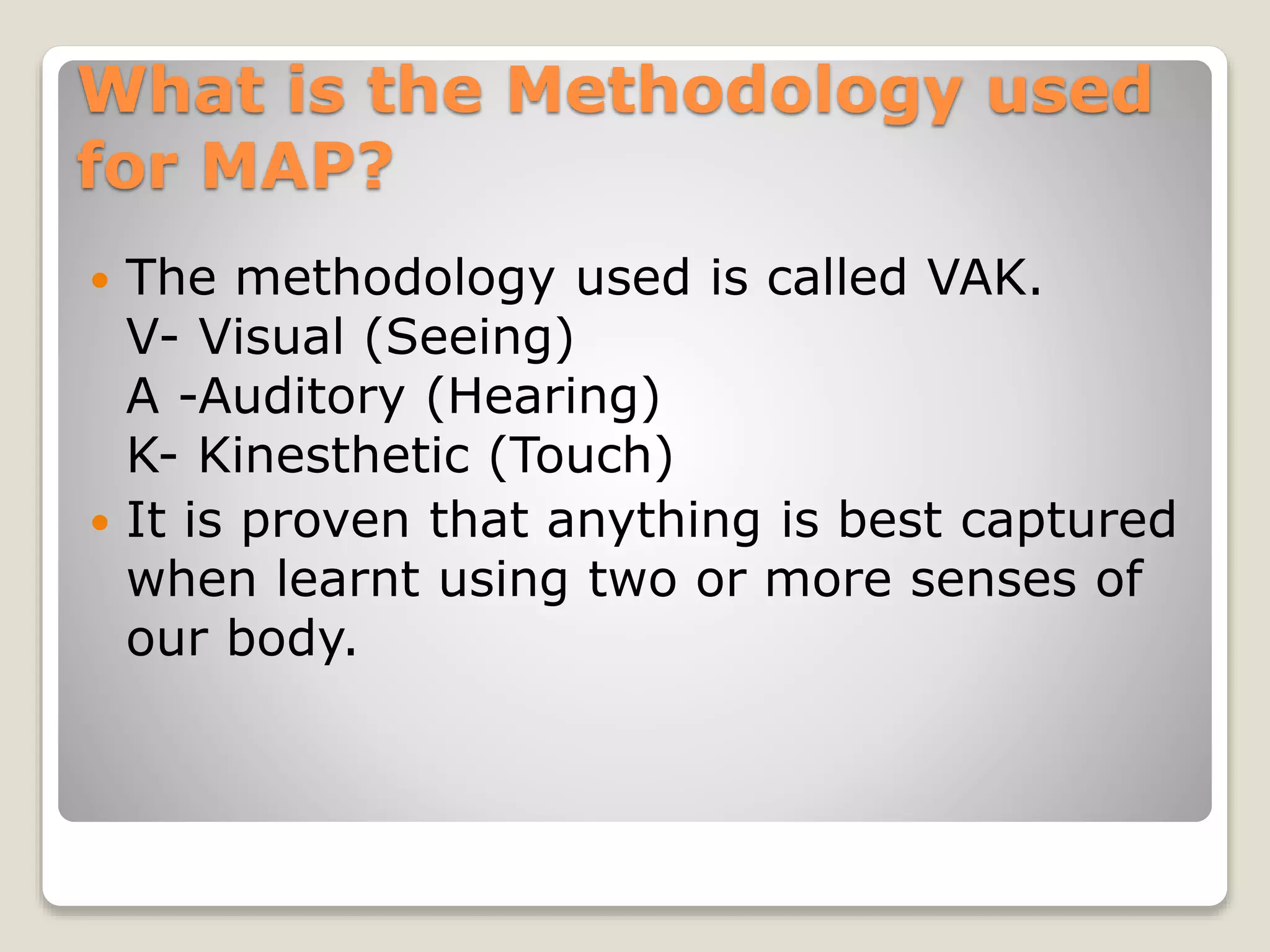 What is the Methodology used
for MAP?
 The methodology used is called VAK.
V- Visual (Seeing)
A -Auditory (Hearing)
K- Kinesthetic (Touch)
 It is proven that anything is best captured
when learnt using two or more senses of
our body.
 