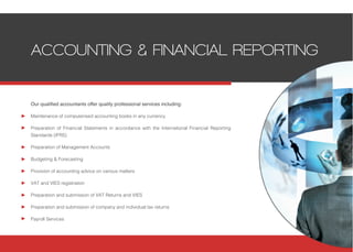 Our qualified accountants offer quality professional services including:
Maintenance of computerised accounting books in any currency
Preparation of Financial Statements in accordance with the International Financial Reporting
Standards (IFRS)
Preparation of Management Accounts
Budgeting & Forecasting
Provision of accounting advice on various matters
VAT and VIES registration
Preparation and submission of VAT Returns and VIES
Preparation and submission of company and individual tax returns
Payroll Services
ACCOUNTING & FINANCIAL REPORTING
 