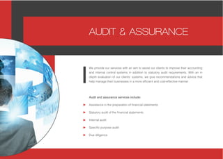 Audit and assurance services include:
Assistance in the preparation of financial statements
Statutory audit of the financial statements
Internal audit
Specific purpose audit
Due diligence
We provide our services with an aim to assist our clients to improve their accounting
and internal control systems in addition to statutory audit requirements. With an in
depth evaluation of our clients’ systems, we give recommendations and advice that
help manage their businesses in a more efficient and cost-effective manner.
AUDIT & ASSURANCE
 