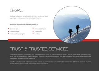 Our legal department can advise clients on any pending or future
legal matters and represent them in the Cypriot courts.
We provide legal services on matters relating to:
TRUST & TRUSTEE SERVICES
LEGAL
Immovable Property
Employment
Land law
Corporate law
Commercial law
Intellectual Property rights
Our team has extensive knowledge of the Cyprus International Trust Law 1992, as amended in 2012, and can assist clients at each and every
stage, from the initial planning to the drafting and formation of the appropriate type of Trust, the appointment of trustees and the subsequent
management and administration of the Trust.
Our office can also provide nominee and trustee services for our clients and can undertake the administration of the Trust as well as any other
services that may be required by our clients in relation to their Trust.
 