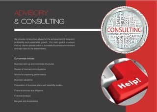 We provide constructive advice for the achievement of long-term
profitability and sustainable growth. Our main goal is to ensure
that our clients operate within a successful business environment
and add value to the stakeholders.
Our services include:
Business start-up and corporate structures
Review of internal control systems
Advice for improving performance
Business valuations
Preparation of business plans and feasibility studies
Financial and tax due diligence
Financial analysis
Mergers and Acquisitions
ADVISORY
& CONSULTING
 