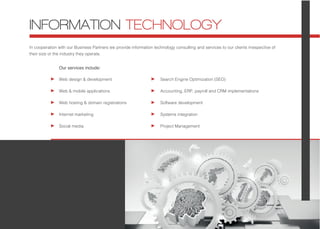 In cooperation with our Business Partners we provide information technology consulting and services to our clients irrespective of
their size or the industry they operate.
Web design & development
Web & mobile applications
Web hosting & domain registrations
Internet marketing
Social media
INFORMATION TECHNOLOGY
Search Engine Optimization (SEO)
Accounting, ERP, payroll and CRM implementations
Software development
Systems integration
Project Management
Our services include:
 