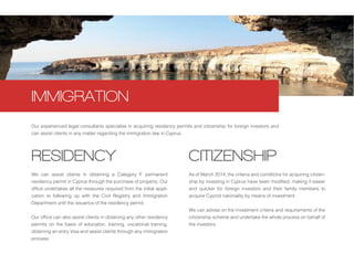 We can assist clients in obtaining a Category F permanent
residency permit in Cyprus through the purchase of property. Our
office undertakes all the measures required from the initial appli-
cation to following up with the Civil Registry and Immigration
Department until the issuance of the residency permit.
Our office can also assist clients in obtaining any other residency
permits on the basis of education, training, vocational training,
obtaining an entry Visa and assist clients through any immigration
process.
Our experienced legal consultants specialise in acquiring residency permits and citizenship for foreign investors and
can assist clients in any matter regarding the immigration law in Cyprus.
RESIDENCY CITIZENSHIP
IMMIGRATION
As of March 2014, the criteria and conditions for acquiring citizen-
ship by investing in Cyprus have been modified, making it easier
and quicker for foreign investors and their family members to
acquire Cypriot nationality by means of investment.
We can advise on the investment criteria and requirements of the
citizenship scheme and undertake the whole process on behalf of
the investors.
 