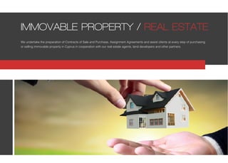 We undertake the preparation of Contracts of Sale and Purchase, Assignment Agreements and assist clients at every step of purchasing
or selling immovable property in Cyprus in cooperation with our real estate agents, land developers and other partners.
IMMOVABLE PROPERTY / REAL ESTATE
 