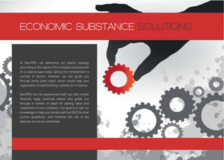 At ServPRO, we determine our client’s strategy
according to the nature of the company and we work
on a case-to-case basis, taking into consideration a
number of factors. However, we can guide you
through some basic steps, which would help your
organization to start building ‘substance’ in Cyprus.
ServPRO and its experienced staff can offer further
financial, legal, business advice and guide you
through a number of steps for adding value and
‘substance’ to your company. Our goal is to use our
knowledge to help you comply with the OECD’s most
current guidelines, and minimize the risk of tax
disputes by the tax authorities.
ECONOMIC SUBSTANCE SOLUTIONS
 