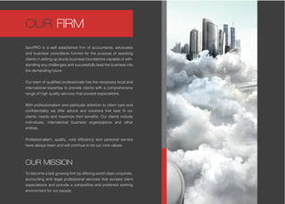 OUR MISSION
To become a fast growing firm by offering world class corporate,
accounting and legal professional services that exceed client
expectations and provide a competitive and preferred working
environment for our people.
ServPRO is a well established firm of accountants, advocates
and business consultants formed for the purpose of assisting
clients in setting up sturdy business foundations capable of with-
standing any challenges and successfully lead the business into
the demanding future.
Our team of qualified professionals has the necessary local and
international expertise to provide clients with a comprehensive
range of high quality services that exceed expectations.
With professionalism and particular attention to client care and
confidentiality we offer advice and solutions that best fit our
clients’ needs and maximize their benefits. Our clients include
individuals, international business organizations and other
entities.
Professionalism, quality, cost efficiency and personal service
have always been and will continue to be our core values.
OUR FIRM
 
