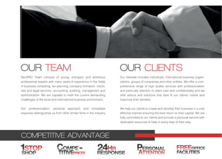 COMPETITIVE ADVANTAGE
ServPRO Team consists of young, energetic and ambitious
professional experts with many years of experience in the fields
of business consulting, tax planning, company formation, corpo-
rate and legal services, accounting, auditing, management and
administration. We are capable to meet the current demanding
challenges of the local and international business environment.
Our professionalism, personal approach and immediate
response distinguishes us from other similar firms in the industry.
Our clientele includes individuals, international business organi-
zations, groups of companies and other entities. We offer a com-
prehensive range of high quality services with professionalism
and particular attention to client care and confidentiality and we
offer advice and solutions that best fit our clients' needs and
maximize their benefits.
We help our clients to create and develop their business in a cost
effective manner ensuring the best return on their capital. We are
fully committed to our clients and provide a personal service with
dedicated resources to help in every step of their way.
OUR TEAM
24HR
RESPONSE
1STOP
SHOP
PERSONAL
ATTENTIONTITIVEPRICES
-COMPE FREEOFFICE
FACILITIES
OUR CLIENTS
 