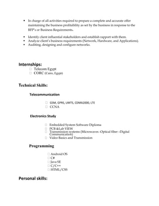  In charge of all activities required to prepare a complete and accurate offer
maintaining the business profitability as set by the business in response to the
RFP’s or Business Requirements.
 Identify client influential stakeholders and establish rapport with them.
 Analyze client’s business requirements (Network, Hardware, and Applications).
 Auditing, designing and configure networks.
Internships:
Telecom Egypt
CORC (Cairo, Egypt)
Technical Skills:
Telecommunication
GSM, GPRS, UMTS, CDMA2000, LTE
CCNA
Electronics Study
Embedded System Software Diploma
PCB &Lab VIEW
Transmission systems (Microwaves -Optical fiber –Digital
Communication)
Video Basics and Transmission
Programming
Android OS
C#
Java SE
C/C++
HTML/CSS
Personal skills:
 