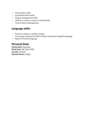 Presentation skills
Communications skills
Project management skills
Ability to work in a team or individually
Time & Stress Management
Language skills:
Fluent in Arabic as mother tongue
Very good command of both written and spoken English language
Basics of French language
Personal Data:
Nationality: Egyptian
Birth Date: 8th April 1992
Gender: Female
Marital Status: Single
 