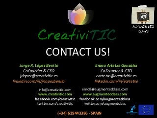 CONTACT US!
Enara Artetxe González
CoFounder & CTO
eartetxe@creativitic.es
linkedin.com/in/eartetxe
enroll@augmentedclass.com
www.augmentedclass.com
facebook.com/augmentedclass
twitter.com/augmentclass
Jorge R. López Benito
CoFounder & CEO
jrlopez@creativitic.es
linkedin.com/in/jrlopezbenito
info@creativitic.com
www.creativitic.com
facebook.com/creativitic
twitter.com/creativitic
(+34) 629443386 - SPAIN
 