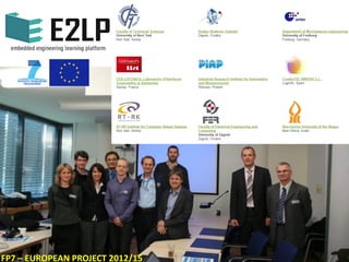 E2LP - Embedded Engineering Learning Platform is a
Collaborative R&D project developed under the scope of
the European Commission and the 7th European
Framework Program, in the thematic of Technology-
Enhanced Learning of ICT Call 8 (FP7-ICT-2011-8). The
project is supported under European Commission Grant
Agreement No. 317882, 2012-2015. Among its tasks,
CreativiTIC participates as partner and leader of the
work package 4th, dedicated to develop the “Augmented
Reality Interface”.
E2LP - www.e2lp.org
Contract no. : 317882
Budget: 2.781.333 EUR
2012/09/01 – 2015/08/31
 