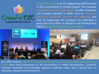 CreativiTIC was also one of the five ICT companies chosen by CDTI for the X
Neotec Venture Capital organized in Spain. CreativiTIC was also rewarded in 2011
with the Award to Entrepreneurship from the “Federación de Empresarios de La
Rioja” and in 2012 with the ‘Start-Up de La Rioja Emprendedor XXI’ by CAIXA.
It is also worth mentioning that CreativiTIC is member of the group of experts
advising the Innovation System of the Government of La Rioja in the
specifications of the R&Di plan 2013/16.
www.creativitic.com
 
