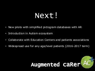Next!
• New pilots with simplified pictogram databases with AR
• Introduction in Autism ecosystem
• Collaborate with Education Centers and patients associations
• Widespread use for any age/level patients (2016-2017 term)
Augmented caRer
 