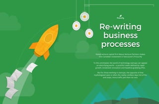 47The Future
Re-writing
business
processes
Noted venture capital firm Nexus Venture Partners makes
first Canadian investment in Vancouver’s Procurify
To the uninitiated, the world of technology startups can appear
an electrifying world – a youthful realm defined by rapid
growth, breakneck innovation and headline-grabbing IPOs.
But for those working in startups, the opposite of that
mythologized oasis is often the reality: endless days full of fits
and stops, more traffic jam than rat race.
47The Future
 