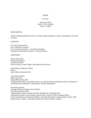 RESUME
Art Carter
February 26, 2015
2931 E. 12th St. Unit 206
Austin, TX 78702
WORK OBJECTIVE:
Provide exemplary professional services to clients seeking employment, personal development and human
resources
EDUCATION:
B.S. Penn StateUniversity
M.Ed. Millersville University
D.Ed. Penn State University - Counseling Psychology
Management Development Program – Harvard University
EMPLOYMENT:
Capital Texas Realty
Realtor/Leasing Agent
Fall 2010 to Present
Serve as a Buyer or Seller’s Agent; Lease Apartments & Homes
Keller Williams, Williamson County
Realtor
March 2008 to December 2010
Texas State University
Adjunct Instructor
Spring 2008 to Spring 2010
Taught graduateclasses in Counseling Theory, e.g., cognitive theory and behavioral theory; techniques of
counseling Diverse Populations, Counseling for Life Span Development
Penn State University
Associate Professor & Assistant Vice President
July 1999 to December 2005
Taught graduateclasses in Student Personnel Development and Management
Leadership for Student Union Buildings; Cultural Center; Center for Ethics & Religious Affairs;
Center for Volunteerism & Community Affairs; Fraternities & Sororities; Student Conduct; Center; LGBT
Student Center; Student Leadership Development; Center for Women Students
 