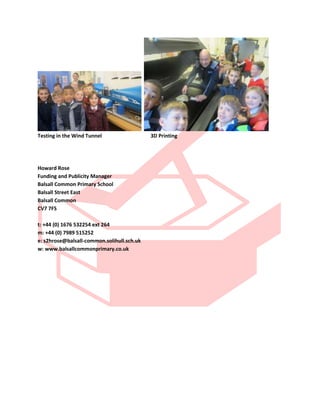 Testing in the Wind Tunnel 3D Printing
Howard Rose
Funding and Publicity Manager
Balsall Common Primary School
Balsall Street East
Balsall Common
CV7 7FS
t: +44 (0) 1676 532254 ext 264
m: +44 (0) 7989 515252
e: s2hrose@balsall-common.solihull.sch.uk
w: www.balsallcommonprimary.co.uk
 