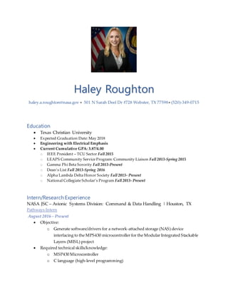 Haley Roughton
haley.a.roughton@nasa.gov  501 N Sarah Deel Dr #728 Webster, TX 77598 (520)-349-0715
Education
 Texas Christian University
 Expected Graduation Date: May 2018
 Engineering with Electrical Emphasis
 Current Cumulative GPA: 3.87/4.00
o IEEE President – TCU Sector Fall 2015
o LEAPS Community Service Program: Community Liaison Fall 2013-Spring 2015
o Gamma Phi Beta Sorority Fall 2013-Present
o Dean’s List Fall 2013-Spring 2016
o Alpha Lambda Delta Honor Society Fall 2013- Present
o National Collegiate Scholar’s Program Fall 2013- Present
Intern/Research Experience
NASA JSC – Avionic Systems Division: Command & Data Handling | Houston, TX
Pathways Intern
August 2016 – Present
 Objective:
o Generate software/drivers for a network-attached storage (NAS) device
interfacing to the MPS430 microcontroller for the Modular Integrated Stackable
Layers (MISL) project
 Required technical skills/knowledge:
o MSP430 Microcontroller
o C language (high-level programming)
 