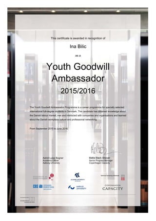  
This certificate is awarded in recognition of
Ina Bilic
as a
Youth Goodwill
Ambassador
2015/2016
The Youth Goodwill Ambassador Programme is a career programme for specially selected
international full-degree students in Denmark. The candidate has obtained knowledge about
the Danish labour market, met and interacted with companies and organisations and learned
about the Danish workplace culture and professional networking.
From September 2015 to June 2016.
Astrid Luise Bogner Mette Blach Strøyer
Academic Officer Senior Program Manager
Aalborg University Copenhagen Capacity
 
