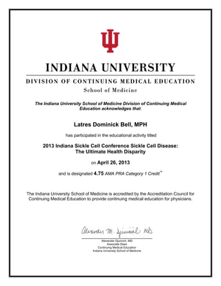  
The Indiana University School of Medicine Division of Continuing Medical
Education acknowledges that:
Latres Dominick Bell, MPH
has participated in the educational activity titled
2013 Indiana Sickle Cell Conference Sickle Cell Disease:
The Ultimate Health Disparity
on April 26, 2013
and is designated 4.75 AMA PRA Category 1 Credit™
The Indiana University School of Medicine is accredited by the Accreditation Council for
Continuing Medical Education to provide continuing medical education for physicians.
Alexander Djuricich, MD
Associate Dean
Continuing Medical Education
Indiana University School of Medicine
 