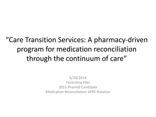 “Care Transition Services: A pharmacy-driven
program for medication reconciliation
through the continuum of care”
6/20/2014
Florentina Eller
2015 PharmD Candidate
Medication Reconciliation APPE Rotation
 