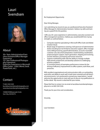 Lauri
Svendsen
Contact
T: 602-334-5320
lauri@laurisvendsenphotography.com	
www.laurisvendsenphotography.com
10408 W Willowcreek Circle
Sun City, AZ 85373
About
20+ Years Administrative/Exec-
utive Assistant/Office Manager
Experience
15+ Year Professional Photogra-
phy Experience
Extensive Experience in Microsoft
Office Suites - O365 (Word, Excel,
PowerPoint, etc.)
•	 20+ Years Administrative/Office Manager Experience
•	 8+ Year Professional Photography Experience
Re: Employment Opportunity
Dear Hiring Manager,
I am submitting my resume to you as a professional Executive Assistant/
Office Manager/Sr. Administrative Assistant. I believe my skills and train-
ing are a great fit for this position.
I offer you 20+ years experience in administrative, executive assistant and
office management positions. I believe you would benefit from my key
strengths as outlined below:
•	 Computer expertise specializing in Microsoft Office Suite and Adobe
Creative Cloud.
•	 Broad range of experience covering a full spectrum of administrative
duties including but not limited to executive support, office manage-
ment, billing/invoicing, payroll administration, accounts receivable,
customer care, document preparation, travel/meeting coordination,
project/program support, report generation, shipping and receiving,
records retention, purchasing and human resources.
•	 Superior multitasking skills with the ability to manage multiple
high-priority assignments and develop solutions to challenging
business problems.
•	 A consistent history of exemplary performance reviews for the
driving of efficiency improvements to office systems, work flows, and
processes.
With excellent organizational and communication skills, an outstanding
work ethic and ability to work well in both team-oriented and self-direct-
ed environments, I am positioned to exceed your expectations. I would
welcome the opportunity to meet with you to discuss my qualifications in
further detail. My resume is attached for your review.
Please feel free to contact me via email at lauri@laurisvendsenphotogra-
phy.com or at 602-334-5320.
Thank you for your time and consideration.
Sincerely,
Lauri Svendsen
 