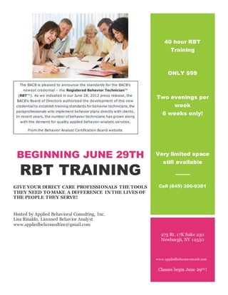 BEGINNING JUNE 29TH
RBT TRAINING
GIVE YOUR DIRECT CARE PROFESSIONALS THE TOOLS
THEY NEED TO MAKE A DIFFERENCE IN THE LIVES OF
THE PEOPLE THEY SERVE!
Hosted by Applied Behavioral Consulting, Inc.
Lisa Rinaldo, Licensed Behavior Analyst
www.appliedbehconsultinc@gmail.com
40 hour RBT
Training
ONLY $99
Two evenings per
week
6 weeks only!
Very limited space
still available
Call (845) 300-9301
275 Rt. 17K Suite 230
Newburgh, NY 12550
www.appliedbehaviorconsult.com
Classes begin June 29th!
The BACB is pleased to announce the standards for the BACB’s
newest credential – the Registered Behavior Technician™
(RBT™). As we indicated in our June 28, 2012 press release, the
BACB’s Board of Directors authorized the development of this new
credential to establish training standards for behavior technicians, the
paraprofessionals who implement behavior plans directly with clients.
In recent years, the number of behavior technicians has grown along
with the demand for quality applied behavior-analytic services.
From the Behavior Analyst Certification Board website
websitehttp://www.bacb.com/index.php?page=101118
 