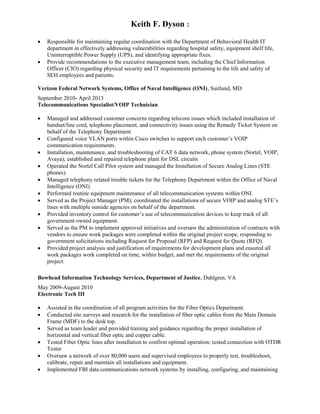 Keith F. Dyson 2
 Responsible for maintaining regular coordination with the Department of Behavioral Health IT
department in effectively addressing vulnerabilities regarding hospital safety, equipment shelf life,
Uninterruptible Power Supply (UPS), and identifying appropriate fixes.
 Provide recommendations to the executive management team, including the Chief Information
Officer (CIO) regarding physical security and IT requirements pertaining to the life and safety of
SEH employees and patients.
Verizon Federal Network Systems, Office of Naval Intelligence (ONI), Suitland, MD
September 2010- April 2013
Telecommunications Specialist/VOIP Technician
 Managed and addressed customer concerns regarding telecom issues which included installation of
handset/line cord, telephone placement, and connectivity issues using the Remedy Ticket System on
behalf of the Telephony Department.
 Configured voice VLAN ports within Cisco switches to support each customer’s VOIP
communication requirements.
 Installation, maintenance, and troubleshooting of CAT 6 data network, phone system (Nortel, VOIP,
Avaya); established and repaired telephone plant for DSL circuits
 Operated the Nortel Call Pilot system and managed the Installation of Secure Analog Lines (STE
phones).
 Managed telephony related trouble tickets for the Telephony Department within the Office of Naval
Intelligence (ONI).
 Performed routine equipment maintenance of all telecommunication systems within ONI.
 Served as the Project Manager (PM); coordinated the installations of secure VOIP and analog STE’s
lines with multiple outside agencies on behalf of the department.
 Provided inventory control for customer’s use of telecommunication devices to keep track of all
government owned equipment.
 Served as the PM to implement approved initiatives and oversaw the administration of contracts with
vendors to ensure work packages were completed within the original project scope, responding to
government solicitations including Request for Proposal (RFP) and Request for Quote (RFQ).
 Provided project analysis and justification of requirements for development plans and ensured all
work packages work completed on time, within budget, and met the requirements of the original
project.
Bowhead Information Technology Services, Department of Justice, Dahlgren, VA
May 2009-August 2010
Electronic Tech III
 Assisted in the coordination of all program activities for the Fiber Optics Department.
 Conducted site surveys and research for the installation of fiber optic cables from the Main Domain
Frame (MDF) to the desk top.
 Served as team leader and provided training and guidance regarding the proper installation of
horizontal and vertical fiber optic and copper cable.
 Tested Fiber Optic lines after installation to confirm optimal operation; tested connection with OTDR
Tester
 Oversaw a network of over 80,000 users and supervised employees to properly test, troubleshoot,
calibrate, repair and maintain all installations and equipment.
 Implemented FBI data communications network systems by installing, configuring, and maintaining
 