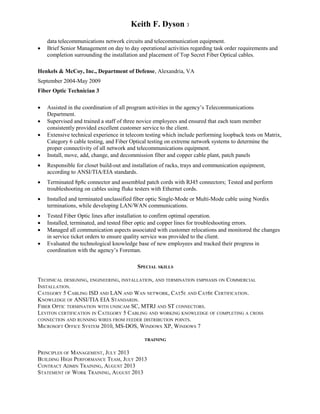 Keith F. Dyson 3
data telecommunications network circuits and telecommunication equipment.
 Brief Senior Management on day to day operational activities regarding task order requirements and
completion surrounding the installation and placement of Top Secret Fiber Optical cables.
Henkels & McCoy, Inc., Department of Defense, Alexandria, VA
September 2004-May 2009
Fiber Optic Technician 3
 Assisted in the coordination of all program activities in the agency’s Telecommunications
Department.
 Supervised and trained a staff of three novice employees and ensured that each team member
consistently provided excellent customer service to the client.
 Extensive technical experience in telecom testing which include performing loopback tests on Matrix,
Category 6 cable testing, and Fiber Optical testing on extreme network systems to determine the
proper connectivity of all network and telecommunications equipment.
 Install, move, add, change, and decommission fiber and copper cable plant, patch panels
 Responsible for closet build-out and installation of racks, trays and communication equipment,
according to ANSI/TIA/EIA standards.
 Terminated 8p8c connector and assembled patch cords with RJ45 connectors; Tested and perform
troubleshooting on cables using fluke testers with Ethernet cords.
 Installed and terminated unclassified fiber optic Single-Mode or Multi-Mode cable using Nordix
terminations, while developing LAN/WAN communications.
 Tested Fiber Optic lines after installation to confirm optimal operation.
 Installed, terminated, and tested fiber optic and copper lines for troubleshooting errors.
 Managed all communication aspects associated with customer relocations and monitored the changes
in service ticket orders to ensure quality service was provided to the client.
 Evaluated the technological knowledge base of new employees and tracked their progress in
coordination with the agency’s Foreman.
SPECIAL SKILLS
TECHNICAL DESIGNING, ENGINEERING, INSTALLATION, AND TERMINATION EMPHASIS ON COMMERCIAL
INSTALLATION.
CATEGORY 5 CABLING ISD AND LAN AND WAN NETWORK, CAT5E AND CAT6E CERTIFICATION.
KNOWLEDGE OF ANSI/TIA EIA STANDARDS.
FIBER OPTIC TERMINATION WITH UNISCAM SC, MTRJ AND ST CONNECTORS.
LEVITON CERTIFICATION IN CATEGORY 5 CABLING AND WORKING KNOWLEDGE OF COMPLETING A CROSS
CONNECTION AND RUNNING WIRES FROM FEEDER DISTRIBUTION POINTS.
MICROSOFT OFFICE SYSTEM 2010, MS-DOS, WINDOWS XP, WINDOWS 7
TRAINING
PRINCIPLES OF MANAGEMENT, JULY 2013
BUILDING HIGH PERFORMANCE TEAM, JULY 2013
CONTRACT ADMIN TRAINING, AUGUST 2013
STATEMENT OF WORK TRAINING, AUGUST 2013
 