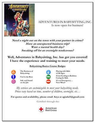 Need a night out on the town with your partner in crime?
Have an unexpected business trip?
Want a mental health day?
Sneaking off for an overnight rendezvous?
Well, Adventures in Babysitting, Inc. has got you covered!
I have the experience and training to meet your needs.
Babysitting Basics Course Badges
The Business of
Babysitting
Playing with Kids
of All Ages
You're the Boss
From Feeding to Bedtime:
Caring for Kids
Safe and Sound
on the Job
It's an Emergency ...
Now What?
My services are customizable to meet your babysitting needs.
Prices vary based on time, number of children, overnight, etc…
For quotes and availability, please email Anya at agiarla11@gmail.com
ADVENTURES IN BABYSITTING, INC.
Is now open for business!
Certified through the:
 