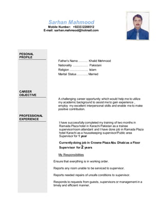 Sarhan Mahmood
Mobile Number: +923332288512
E-mail: sarhan.mahmood@hotmail.com
PESONAL
PROFILE
CAREER
OBJECTIVE
PROFESSIONAL
EXPERIENCE
Father’s Name ……… Khalid Mehmood
Nationality …………… Pakistani
Religion ……………… Islam
Marital Status ……….. Married
A challenging career opportunity which would help me to utilize
my academic background to assist me to gain experience ,
employ my excellent interpersonal skills and enable me to make
positive contribution.
I have successfully completed my training of two months in
Ramada Plaza hotel in Karachi Pakistan as a trainee
supervisor/room attendant and I have done job in Ramada Plaza
hotel Karachi as a housekeeping supervisor/Public area
Supervisor for 1 year
Currentlydoing job in Crowne Plaza Abu Dhabi as a Floor
Supervisor for 2 years
My Responsibilities
Ensure that everything is in working order.
Reports any room unable to be serviced to supervisor.
Reports needed repairs of unsafe conditions to supervisor.
Responds to requests from guests, supervisors or management in a
timely and efficient manner.
 