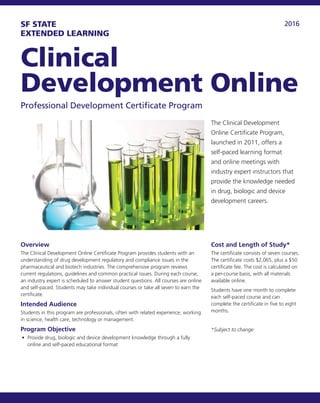 2016SF STATE
EXTENDED LEARNING
Clinical
Development Online
Professional Development Certificate Program
The Clinical Development
Online Certificate Program,
launched in 2011, offers a
self-paced learning format
and online meetings with
industry expert instructors that
provide the knowledge needed
in drug, biologic and device
development careers.
Overview
The Clinical Development Online Certificate Program provides students with an
understanding of drug development regulatory and compliance issues in the
pharmaceutical and biotech industries. The comprehensive program reviews
current regulations, guidelines and common practical issues. During each course,
an industry expert is scheduled to answer student questions. All courses are online
and self-paced. Students may take individual courses or take all seven to earn the
certificate.
Intended Audience
Students in this program are professionals, often with related experience, working
in science, health care, technology or management.
Program Objective
•	 Provide drug, biologic and device development knowledge through a fully
online and self-paced educational format
Cost and Length of Study*
The certificate consists of seven courses.
The certificate costs $2,065, plus a $50
certificate fee. The cost is calculated on
a per-course basis, with all materials
available online.
Students have one month to complete
each self-paced course and can
complete the certificate in five to eight
months.
*Subject to change
 