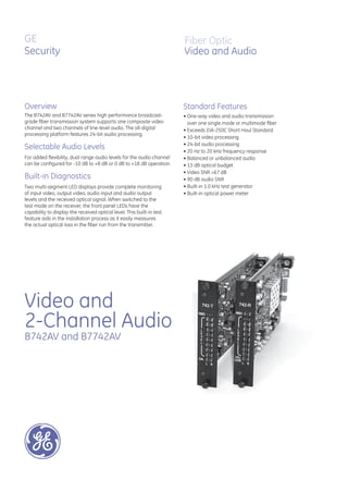 GE
Security
B742AV and B7742AV
Video and
2-Channel Audio
Overview
Fiber Optic
Video and Audio
The B742AV and B7742AV series high performance broadcast-
grade ﬁber transmission system supports one composite video
channel and two channels of line-level audio. The all-digital
processing platform features 24-bit audio processing.
Selectable Audio Levels
For added ﬂexibility, dual range audio levels for the audio channel
can be conﬁgured for -10 dB to +8 dB or 0 dB to +18 dB operation.
Built-in Diagnostics
Two multi-segment LED displays provide complete monitoring
of input video, output video, audio input and audio output
levels and the received optical signal. When switched to the
test mode on the receiver, the front panel LEDs have the
capability to display the received optical level. This built-in test
feature aids in the installation process as it easily measures
the actual optical loss in the ﬁber run from the transmitter.
Standard Features
• One-way video and audio transmission
over one single mode or multimode ﬁber
• Exceeds EIA-250C Short Haul Standard
• 10-bit video processing
• 24-bit audio processing
• 20 Hz to 20 kHz frequency response
• Balanced or unbalanced audio
• 13 dB optical budget
• Video SNR >67 dB
• 90 dB audio SNR
• Built-in 1.0 kHz test generator
• Built-in optical power meter
 