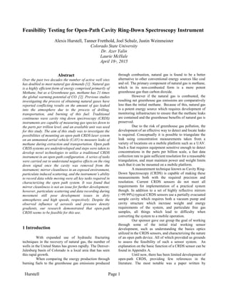 Hurstell Page 1
Feasibility Testing for Open-Path Cavity Ring-Down Spectroscopy Instrument
Alexis Hurstell, Tanner Fretthold, Joel Schulz, Justin Weinmeister
Colorado State University
Dr. Azer Yalin
Laurie McHale
April 18th, 2015
Abstract
Over the past two decades the number of active well sites
has doubled to meet natural gas demands [1]. Natural gas
is a highly efficient form of energy comprised primarily of
Methane, but as a Greenhouse gas, methane has 21 times
the global warming potential of CO2 [2]. Previous studies
investigating the process of obtaining natural gases have
reported conflicting results on the amount of gas leaked
into the atmosphere due to the process of drilling,
transportation, and burning of this fuel. Traditional
continuous wave cavity ring down spectroscopy (CRDS)
instruments are capable of measuring gas species down to
the parts per trillion level, and an available unit was used
for this study. The aim of this study was to investigate the
possibilities of mounting an open-path CRDS laser system
on an unmanned aerial vehicle (UAV) to measure leaks of
methane during extraction and transportation. Open path
CRDS systems are underdeveloped and steps were taken to
develop novel technologies to utilize a traditional CRDS
instrument in an open-path configuration. A series of tasks
were carried out to understand negative effects on the ring
down signal once the cavity was removed from the
instrument; mirror cleanliness in an exposed environment,
particulate induced scattering, and the instrument’s ability
to record data while moving were all key tasks required in
characterizing the open path system. It was found that
mirror cleanliness is not an issue for further development;
however, particulate scattering and data recording during
movement still pose development issues in dirty
atmospheres and high speeds, respectively. Despite the
observed influence of aerosols and pressure density
gradients, our research demonstrated that open-path
CRDS seems to be feasible for this use.
1 Introduction
With expanded use of hydraulic fracturing
techniques in the recovery of natural gas, the number of
wells in the United States has grown rapidly. The Denver-
Julesburg basin of Colorado is a local area that has seen
this rapid growth.
When comparing the energy production through
burning fuels to the greenhouse gas emissions produced
through combustion, natural gas is found to be a better
alternative to other conventional energy sources like coal
and oil. The primary component of natural gas is methane,
which in its non-combusted form is a more potent
greenhouse gas than carbon dioxide.
However if the natural gas is combusted, the
resulting net greenhouse gas emissions are comparatively
less than the initial methane. Because of this, natural gas
is a potent energy source which requires development of
monitoring infrastructure to ensure that the methane leaks
are contained and the greenhouse benefits of natural gas is
preserved.
Due to the risk of greenhouse gas pollution, the
development of an effective way to detect and locate leaks
is required. Conceptually it is possible to triangulate the
leak using concentration measurements taken from a
variety of locations on a mobile platform such as a UAV.
Such a feat requires equipment sensitive enough to detect
concentrations in the parts per billion scale, a fast data
collection rate to gain sufficient resolution for a reasonable
triangulation, and must maintain power and weight limits
such that it can be mounted on a mobile platform.
A measurement technique known as Cavity Ring-
Down Spectroscopy (CRDS) is capable of making these
measurements both with the required precision and
resolution. Current CRDS sensors do not meet all
requirements for implementation of a practical system
though. In addition to a set of highly reflective mirrors
(>99.99%) typical CRDS sensors use a partially evacuated
sample cavity which requires both a vacuum pump and
cavity structure which increase weight and energy
requirements of the system, and particulate free gas
samples, all things which lead to difficulty when
converting the system to a mobile operation.
Our sponsor gave our group the goal of working
through some of the initial trial working sensor
development, such as understanding the basics optics
utilized in the CRDS sensors, and characterizing the nature
of an open path device. All of which provided us grounds
to assess the feasibility of such a sensor system. An
explanation on the basic function of a CRDS sensor can be
found in Appendix A.
Until now, there has been limited development of
open-path CRDS, providing few references in the
literature. The most notable was a paper written by
 