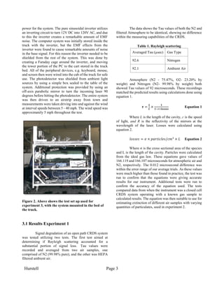 Hurstell Page 3
power for the system. The pure sinusoidal inverter utilizes
an inverting circuit to turn 12V DC into 120V AC, and due
to this the inverter creates a remarkable amount of EMF
noise. The computer system was initially stored inside the
truck with the inverter, but the EMF effects from the
inverter were found to cause remarkable amounts of noise
in the base signal. For this reason the inverter needed to be
shielded from the rest of the system. This was done by
creating a Faraday cage around the inverter, and moving
the tower portion of the PC to the cart stored in the truck
bed. All of the peripheral devices, e.g. keyboard, mouse,
and screen then were wired into the cab of the truck for safe
use. The photodetector was shielded from ambient light
sources by using a simple box sealed to the table of the
system. Additional protection was provided by using an
off-axis parabolic mirror to turn the incoming laser 90
degrees before hitting the photodetector. The entire system
was then driven to an airstrip away from town and
measurements were taken driving into and against the wind
at interval speeds between 5 - 40 mph. The wind speed was
approximately 5 mph throughout the test.
Figure 2. Above shows the test set up used for
experiment 3, with the system mounted in the bed of
the truck.
3.1 Results Experiment 1
Signal degradation of an open path CRDS system
was tested utilizing two tests. The first test aimed at
determining if Rayleigh scattering accounted for a
substantial portion of signal loss. Tau values were
recorded and averaged from two air samples, one
comprised of N2 (99.98% pure), and the other was HEPA
filtered ambient air.
The data shows the Tau values of both the N2 and
filtered Atmosphere to be identical, showing no difference
within the measuring capabilities of the CRDS.
Table 1. Rayleigh scattering
Averaged Tau (µsec) Gas Type
92.6 Nitrogen
92.1 Ambient Air
Atmosphere (N2 - 75.47%, O2- 23.20% by
weight) and Nitrogen (N2- 99.98% by weight) both
showed Tau values of 92 microseconds. These recordings
matched the predicted results using calculations done using
equation 1.
𝝉 =
𝑳
𝑪
×
𝟏
𝟏−𝒓+𝒍𝒐𝒔𝒔𝒆𝒔
Equation 1
Where L is the length of the cavity, c is the speed
of light, and R is the reflectivity of the mirrors at the
wavelength of the laser. Losses were calculated using
equation 2.
𝑙𝑜𝑠𝑠𝑒𝑠 = 𝜎 × 𝑝𝑎𝑟𝑡𝑖𝑐𝑙𝑒𝑠/𝑐𝑚3
× 𝐿 Equation 2
Where σ is the cross sectional area of the species
and L is the length of the cavity. Particles were calculated
from the ideal gas law. These equations gave values of
166.119 and 166.107 microseconds for atmospheric air and
N2, respectively. The 0.012 microsecond difference was
within the error range of our average trials. As these values
were much higher than those found in practice, the test was
run to confirm that the equations were giving accurate
results for our instrument. Additional tests were run to
confirm the accuracy of the equation used. The tests
compared data from when the instrument was a closed cell
CRDS system operating with a known gas sample to
calculated results. The equation was then suitable to use for
estimating extinction of different air samples with varying
quantities of particulates, used in experiment 2.
 