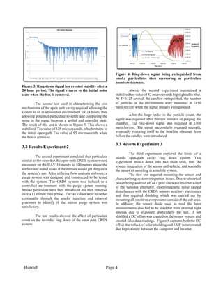 Hurstell Page 4
Figure 3. Ring-down signal has created stability after a
24 hour period. The signal returns to the initial noise
state when the box is removed.
The second test used in characterizing the loss
mechanisms of the open path cavity required allowing the
system to sit in an isolated environment for 24 hours, thus
allowing potential particulate to settle and comparing the
noise in the signal between a settled and unsettled state.
The result of this test is shown in Figure 3. This shows a
stabilized Tau value of 125 microseconds, which returns to
the initial open path Tau value of 95 microseconds when
the box is removed.
3.2 Results Experiment 2
The second experiment simulated dust particulate
similar to the sizes that the open-path CRDS system would
encounter on the UAV 10 meters to 100 meters above the
surface and tested to see if the mirrors would get dirty over
the system’s use. After utilizing flow analysis software, a
purge system was designed and constructed to be tested
with the system. The CRDS system was isolated in a
controlled environment with the purge system running.
Smoke particulate were then introduced and then removed
over a 17 minute time period. The tau values were recorded
continually through the smoke injection and removal
processes to identify if the mirror purge system was
satisfactory.
The test results showed the effect of particulate
count on the recorded ring down of the open path CRDS
system.
Figure 4. Ring-down signal being extinguished from
smoke particulates then recovering as particulate
numbers decrease.
Above, the second experiment maintained a
stabilized tau value of 42 microseconds highlighted in blue.
At T=6325 second, the candles extinguished, the number
of particles in the environment were measured at 7450
particles/cm3
when the signal initially extinguished.
After the large spike in the particle count, the
signal was regained after thirteen minutes of purging the
chamber. The ring-down signal was regained at 2300
particles/cm3
. The signal successfully regained strength,
eventually restoring itself to the baseline obtained from
before the candles were introduced.
3.3 Results Experiment 3
The third experiment explored the limits of a
mobile open-path cavity ring down system. This
experiment breaks down into two main tests, first the
system integration of the sensor and vehicle, and secondly
the nature of sampling in a mobile system.
The first test required mounting the sensor and
characterizing system integration issues. Due to electrical
power being sourced off of a pure sinewave inverter wired
to the vehicles alternator, electromagnetic noise caused
disturbances with the CRDS sensors auxiliary electronics
and thus required shielding which was carried out by
mounting all sensitive components outside of the cab area.
In addition, the sensor diode used to read the laser
measurements also had to be shielded from external light
sources due to exposure, particularly the sun. If not
shielded a DC offset was created on the sensor system and
created false data readings. Figure 5 captures both the DC
offset due to lack of solar shielding and EMF noise created
due to proximity between the computer and inverter.
 