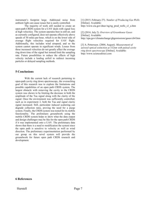 Hurstell Page 7
instrument’s footprint large. Additional noise from
ambient light can cause issues but is easily controlled.
The majority of work still needed to create an
open-path CRDS system for a UAV deals with signal loss
at high velocities. The system operates best in still air, and
as currently configured, does not operate effectively above
speeds of 30 miles per hour, which is on the lower side of
average flight velocities required for UAV flight.
Additionally, this includes wind airspeed, and so the
system cannot operate in significant winds. Losses from
these increased velocities do not greatly affect the average
ring down time of the signal but instead limit the sampling
rate. Future possibilities to reduce the effects of high
velocity include a leading airfoil to redirect incoming
particles or delayed sampling methods.
5 Conclusions
With the current lack of research pertaining to
open-path cavity ring down spectroscopy, the overarching
goal of this research was to explore the limitations and
possible capabilities of an open path CRDS system. The
largest obstacle with removing the cavity to the CRDS
system was shown to be limiting the decrease in both the
amplitude of the Tau signal along with the clarity of the
signal. Once the environment was sufficiently controlled,
such as in experiment 2, both the Tau and signal clarity
signal increased. Still, particulate induced scattering can
degrade collection rates, proving the need for a purge
system. Finally, the CRDS system was tested for its mobile
functionality. The preliminary groundwork using the
mobile CRDS system helps to show what the data output
and design challenges may be like for the open path CRDS
if it was implemented onto a UAV. The preliminary data
shows that there is a need to modification the system since
the open path is sensitive to velocity as well as wind
direction. The preliminary experimentation performed by
our group on this novel system will provide the
groundwork for future open path CRDS research and
development.
6 References
[1] (2015, February 27). Number of Producing Gas Wells
[Online]. Available:
http://www.eia.gov/dnav/ng/ng_prod_wells_s1_a.htm
[2] (2014, July 2). Overview of Greenhouse Gases
[Online]. Available:
http://epa.gov/climatechange/ghgemissions/gases/ch4.htm
[3] A. Pettersson. (2004, August). Measurement of
aerosol optical extinction at 532nm with pulsed cavity
ring down spectroscopy [Online]. Available:
http://www.sciencedirect.com
 