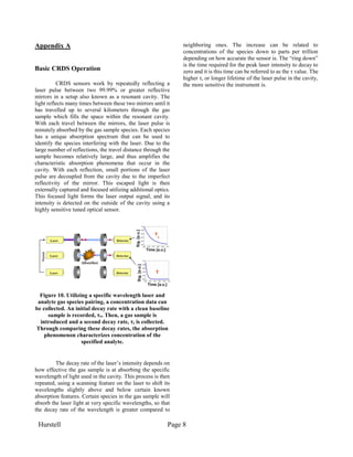 Hurstell Page 8
Appendix A
Basic CRDS Operation
CRDS sensors work by repeatedly reflecting a
laser pulse between two 99.99% or greater reflective
mirrors in a setup also known as a resonant cavity. The
light reflects many times between these two mirrors until it
has travelled up to several kilometers through the gas
sample which fills the space within the resonant cavity.
With each travel between the mirrors, the laser pulse is
minutely absorbed by the gas sample species. Each species
has a unique absorption spectrum that can be used to
identify the species interfering with the laser. Due to the
large number of reflections, the travel distance through the
sample becomes relatively large, and thus amplifies the
characteristic absorption phenomena that occur in the
cavity. With each reflection, small portions of the laser
pulse are decoupled from the cavity due to the imperfect
reflectivity of the mirror. This escaped light is then
externally captured and focused utilizing additional optics.
This focused light forms the laser output signal, and its
intensity is detected on the outside of the cavity using a
highly sensitive tuned optical sensor.
Figure 10. Utilizing a specific wavelength laser and
analyte gas species pairing, a concentration data can
be collected. An initial decay rate with a clean baseline
sample is recorded, τo. Then, a gas sample is
introduced and a second decay rate, τ, is collected.
Through comparing these decay rates, the absorption
phenomenon characterizes concentration of the
specified analyte.
The decay rate of the laser’s intensity depends on
how effective the gas sample is at absorbing the specific
wavelength of light used in the cavity. This process is then
repeated, using a scanning feature on the laser to shift its
wavelengths slightly above and below certain known
absorption features. Certain species in the gas sample will
absorb the laser light at very specific wavelengths, so that
the decay rate of the wavelength is greater compared to
neighboring ones. The increase can be related to
concentrations of the species down to parts per trillion
depending on how accurate the sensor is. The “ring down”
is the time required for the peak laser intensity to decay to
zero and it is this time can be referred to as the τ value. The
higher τ, or longer lifetime of the laser pulse in the cavity,
the more sensitive the instrument is.
 