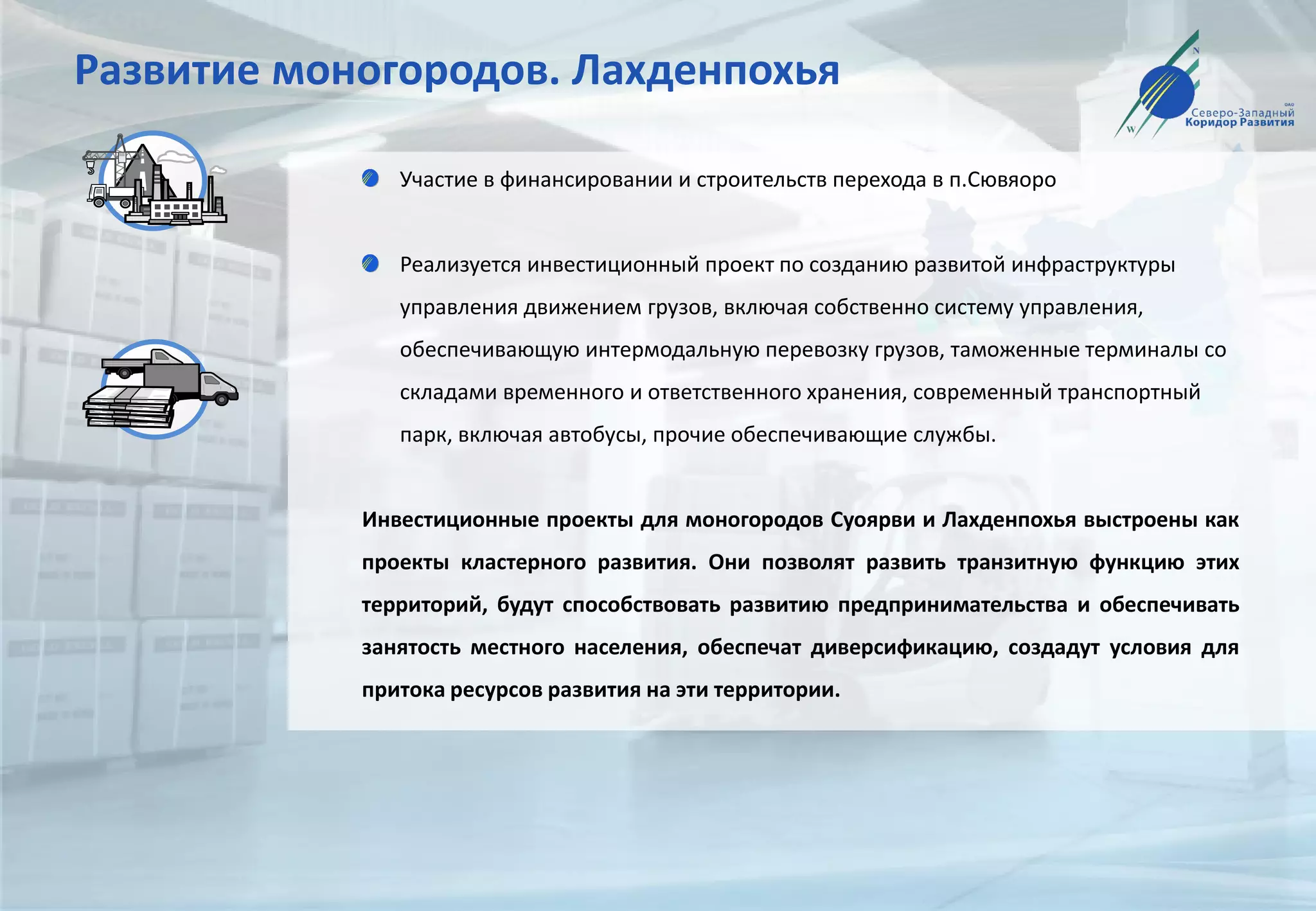 Развитие моногородов. Лахденпохья
Участие в финансировании и строительств перехода в п.Сювяоро
Реализуется инвестиционный проект по созданию развитой инфраструктуры
управления движением грузов, включая собственно систему управления,
обеспечивающую интермодальную перевозку грузов, таможенные терминалы со
складами временного и ответственного хранения, современный транспортный
парк, включая автобусы, прочие обеспечивающие службы.
Инвестиционные проекты для моногородов Суоярви и Лахденпохья выстроены как
проекты кластерного развития. Они позволят развить транзитную функцию этих
территорий, будут способствовать развитию предпринимательства и обеспечивать
занятость местного населения, обеспечат диверсификацию, создадут условия для
притока ресурсов развития на эти территории.
 