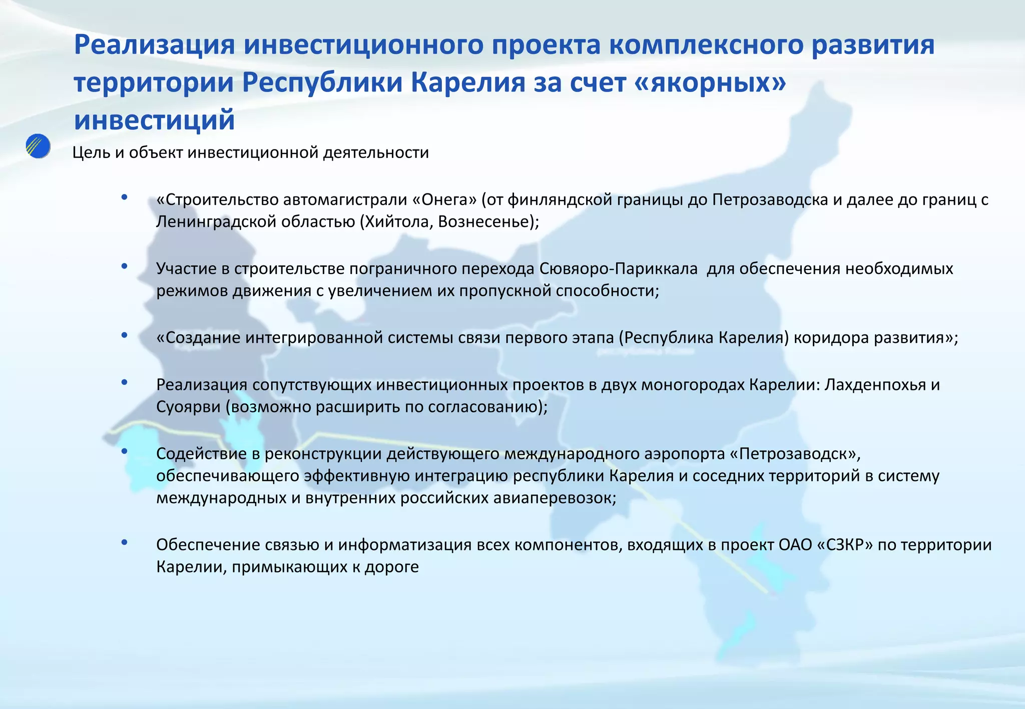 Реализация инвестиционного проекта комплексного развития
территории Республики Карелия за счет «якорных»
инвестиций
Цель и объект инвестиционной деятельности
• «Строительство автомагистрали «Онега» (от финляндской границы до Петрозаводска и далее до границ с
Ленинградской областью (Хийтола, Вознесенье);
• Участие в строительстве пограничного перехода Сювяоро-Париккала для обеспечения необходимых
режимов движения с увеличением их пропускной способности;
• «Создание интегрированной системы связи первого этапа (Республика Карелия) коридора развития»;
• Реализация сопутствующих инвестиционных проектов в двух моногородах Карелии: Лахденпохья и
Суоярви (возможно расширить по согласованию);
• Содействие в реконструкции действующего международного аэропорта «Петрозаводск»,
обеспечивающего эффективную интеграцию республики Карелия и соседних территорий в систему
международных и внутренних российских авиаперевозок;
• Обеспечение связью и информатизация всех компонентов, входящих в проект ОАО «СЗКР» по территории
Карелии, примыкающих к дороге
 