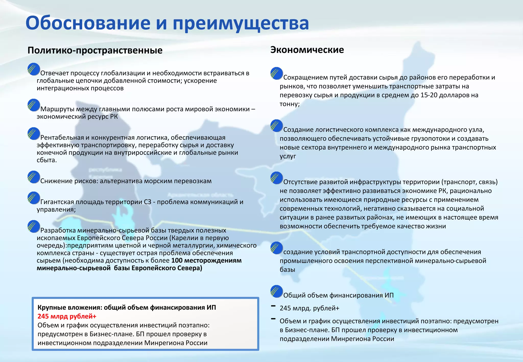 Обоснование и преимущества
Политико-пространственные
Отвечает процессу глобализации и необходимости встраиваться в
глобальные цепочки добавленной стоимости; ускорение
интеграционных процессов
Маршруты между главными полюсами роста мировой экономики –
экономический ресурс РК
Рентабельная и конкурентная логистика, обеспечивающая
эффективную транспортировку, переработку сырья и доставку
конечной продукции на внутрироссийские и глобальные рынки
сбыта.
Снижение рисков: альтернатива морским перевозкам
Гигантская площадь территории СЗ - проблема коммуникаций и
управления;
Разработка минерально-сырьевой базы твердых полезных
ископаемых Европейского Севера России (Карелии в первую
очередь):предприятиям цветной и черной металлургии, химического
комплекса страны - существует острая проблема обеспечения
сырьем (необходима доступность к более 100 месторождениям
минерально-сырьевой базы Европейского Севера)
Экономические
Сокращением путей доставки сырья до районов его переработки и
рынков, что позволяет уменьшить транспортные затраты на
перевозку сырья и продукции в среднем до 15-20 долларов на
тонну;
Создание логистического комплекса как международного узла,
позволяющего обеспечивать устойчивые грузопотоки и создавать
новые сектора внутреннего и международного рынка транспортных
услуг
Отсутствие развитой инфраструктуры территории (транспорт, связь)
не позволяет эффективно развиваться экономике РК, рационально
использовать имеющиеся природные ресурсы с применением
современных технологий, негативно сказывается на социальной
ситуации в ранее развитых районах, не имеющих в настоящее время
возможности обеспечить требуемое качество жизни
создание условий транспортной доступности для обеспечения
промышленного освоения перспективной минерально-сырьевой
базы
Общий объем финансирования ИП
- 245 млрд. рублей+
- Объем и график осуществления инвестиций поэтапно: предусмотрен
в Бизнес-плане. БП прошел проверку в инвестиционном
подразделении Минрегиона России
Крупные вложения: общий объем финансирования ИП
245 млрд рублей+
Объем и график осуществления инвестиций поэтапно:
предусмотрен в Бизнес-плане. БП прошел проверку в
инвестиционном подразделении Минрегиона России
 