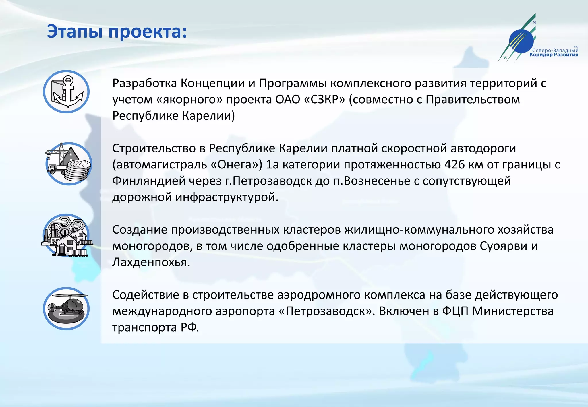 Этапы проекта:
Разработка Концепции и Программы комплексного развития территорий с
учетом «якорного» проекта ОАО «СЗКР» (совместно с Правительством
Республике Карелии)
Строительство в Республике Карелии платной скоростной автодороги
(автомагистраль «Онега») 1а категории протяженностью 426 км от границы с
Финляндией через г.Петрозаводск до п.Вознесенье с сопутствующей
дорожной инфраструктурой.
Создание производственных кластеров жилищно-коммунального хозяйства
моногородов, в том числе одобренные кластеры моногородов Суоярви и
Лахденпохья.
Содействие в строительстве аэродромного комплекса на базе действующего
международного аэропорта «Петрозаводск». Включен в ФЦП Министерства
транспорта РФ.
 