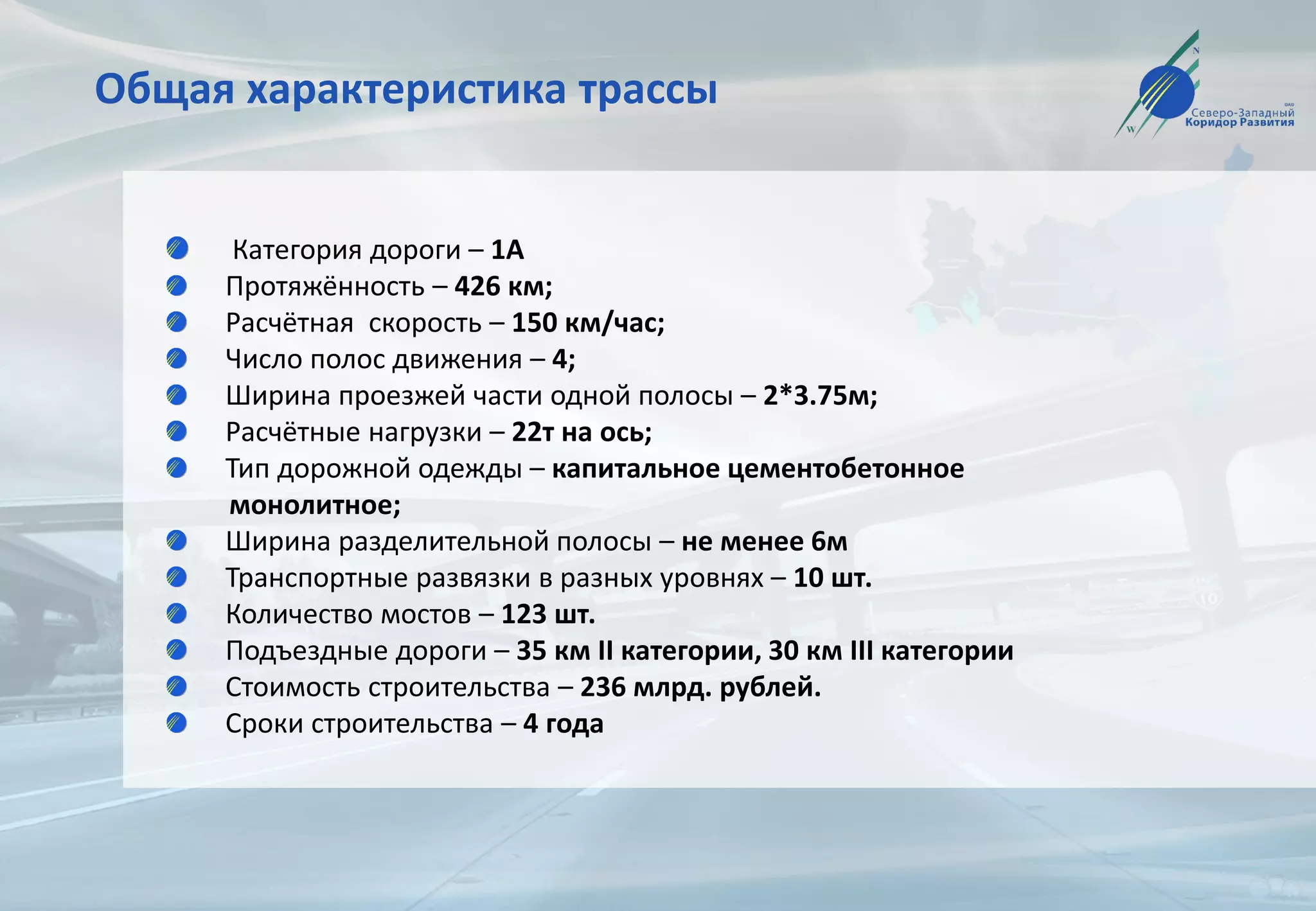 Общая характеристика трассы
Категория дороги – 1А
Протяжённость – 426 км;
Расчётная скорость – 150 км/час;
Число полос движения – 4;
Ширина проезжей части одной полосы – 2*3.75м;
Расчётные нагрузки – 22т на ось;
Тип дорожной одежды – капитальное цементобетонное
монолитное;
Ширина разделительной полосы – не менее 6м
Транспортные развязки в разных уровнях – 10 шт.
Количество мостов – 123 шт.
Подъездные дороги – 35 км II категории, 30 км III категории
Стоимость строительства – 236 млрд. рублей.
Сроки строительства – 4 года
 